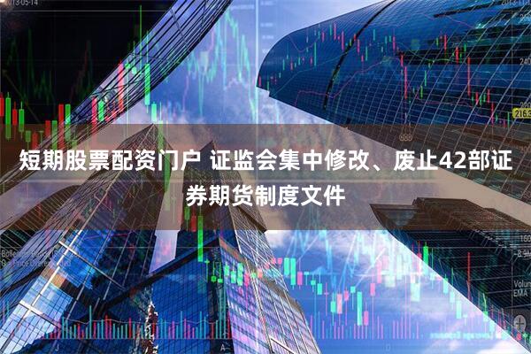 短期股票配资门户 证监会集中修改、废止42部证券期货制度文件