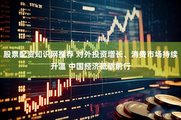 股票配资知识网推荐 对外投资增长、消费市场持续升温 中国经济砥砺前行
