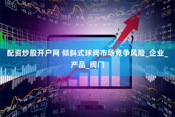 配资炒股开户网 倾斜式球阀市场竞争风险_企业_产品_阀门