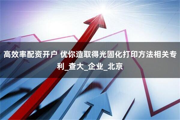 高效率配资开户 优你造取得光固化打印方法相关专利_查大_企业_北京