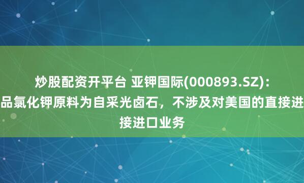 炒股配资开平台 亚钾国际(000893.SZ)：主要产品氯化钾原料为自采光卤石，不涉及对美国的直接进口业务