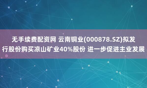 无手续费配资网 云南铜业(000878.SZ)拟发行股份购买凉山矿业40%股份 进一步促进主业发展