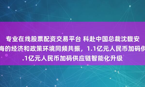 专业在线股票配资交易平台 科赴中国总裁沈馥安：科赴始终与上海的经济和政策环境同频共振，1.1亿元人民币加码供应链智能化升级