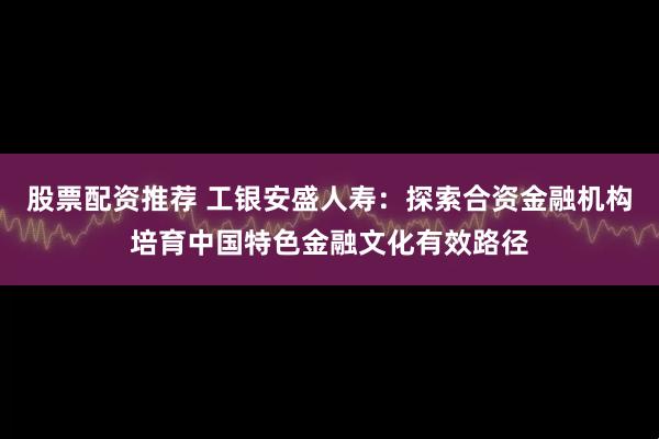 股票配资推荐 工银安盛人寿：探索合资金融机构培育中国特色金融文化有效路径