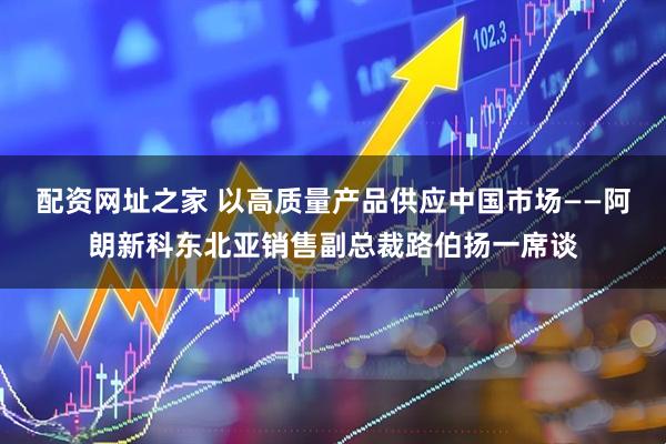 配资网址之家 以高质量产品供应中国市场——阿朗新科东北亚销售副总裁路伯扬一席谈