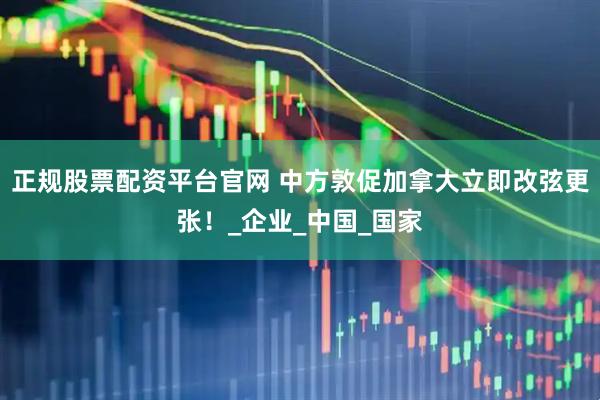 正规股票配资平台官网 中方敦促加拿大立即改弦更张！_企业_中国_国家