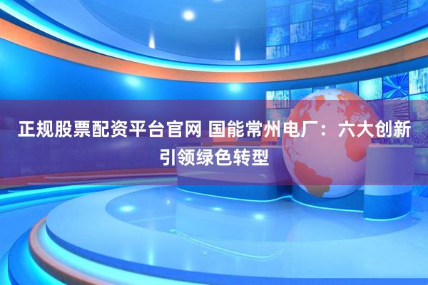 正规股票配资平台官网 国能常州电厂：六大创新引领绿色转型