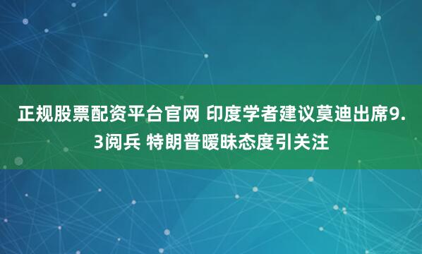 正规股票配资平台官网 印度学者建议莫迪出席9.3阅兵 特朗普暧昧态度引关注