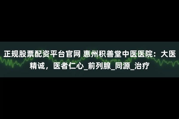 正规股票配资平台官网 惠州积善堂中医医院：大医精诚，医者仁心_前列腺_同源_治疗
