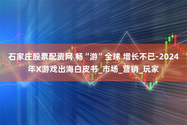 石家庄股票配资网 畅“游”全球 增长不已-2024年X游戏出海白皮书_市场_营销_玩家