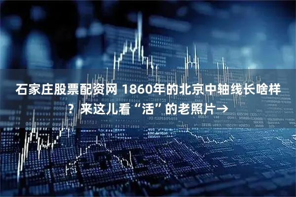 石家庄股票配资网 1860年的北京中轴线长啥样？来这儿看“活”的老照片→