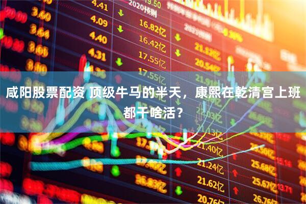 咸阳股票配资 顶级牛马的半天，康熙在乾清宫上班都干啥活？