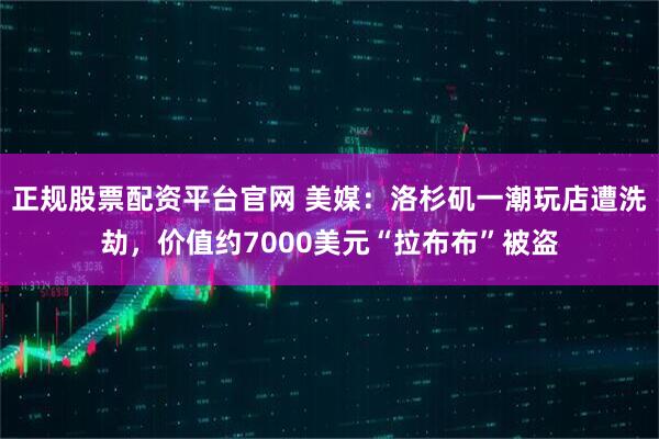 正规股票配资平台官网 美媒：洛杉矶一潮玩店遭洗劫，价值约7000美元“拉布布”被盗