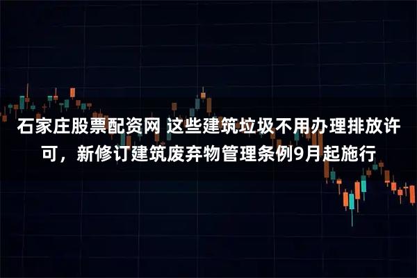 石家庄股票配资网 这些建筑垃圾不用办理排放许可，新修订建筑废弃物管理条例9月起施行