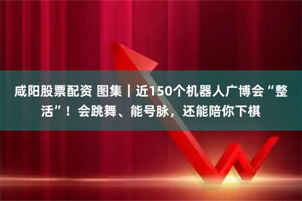 咸阳股票配资 图集｜近150个机器人广博会“整活”！会跳舞、能号脉，还能陪你下棋