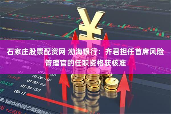 石家庄股票配资网 渤海银行：齐君担任首席风险管理官的任职资格获核准