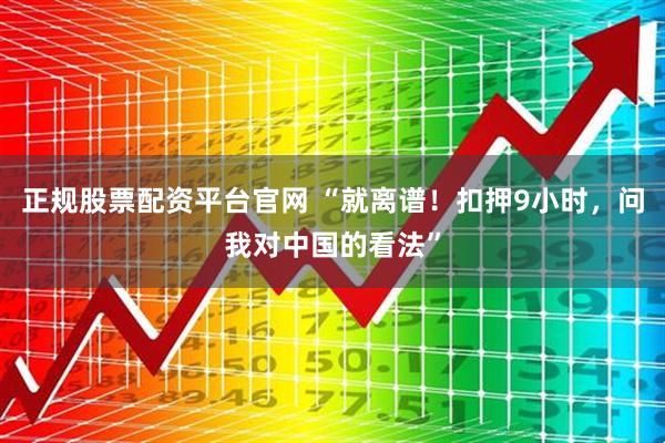 正规股票配资平台官网 “就离谱！扣押9小时，问我对中国的看法”