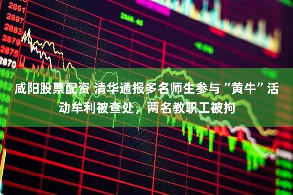 咸阳股票配资 清华通报多名师生参与“黄牛”活动牟利被查处，两名教职工被拘