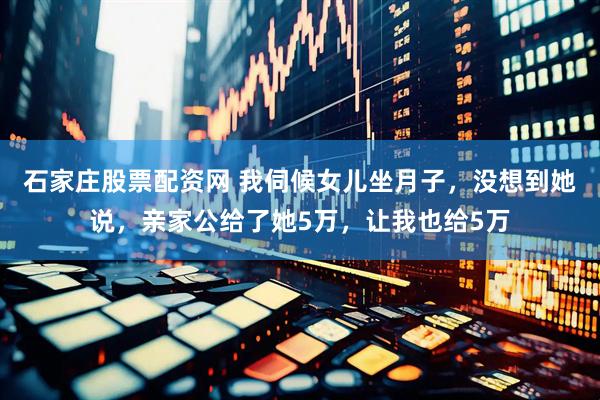 石家庄股票配资网 我伺候女儿坐月子，没想到她说，亲家公给了她5万，让我也给5万