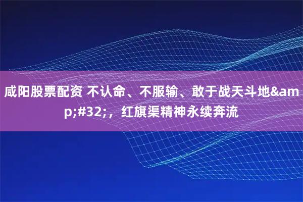 咸阳股票配资 不认命、不服输、敢于战天斗地&#32;，红旗渠精神永续奔流