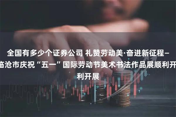 全国有多少个证券公司 礼赞劳动美·奋进新征程——临沧市庆祝“五一”国际劳动节美术书法作品展顺利开展
