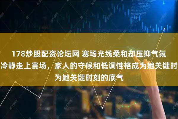 178炒股配资论坛网 赛场光线柔和却压抑气氛，孙颖莎冷静走上赛场，家人的守候和低调性格成为她关键时刻的底气