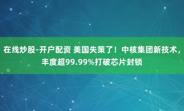 在线炒股-开户配资 美国失策了！中核集团新技术，丰度超99.99%打破芯片封锁