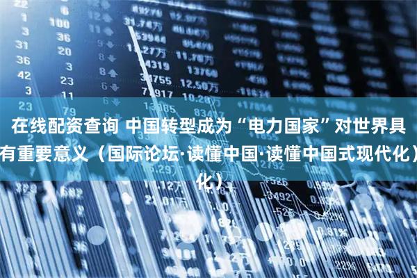 在线配资查询 中国转型成为“电力国家”对世界具有重要意义（国际论坛·读懂中国·读懂中国式现代化）