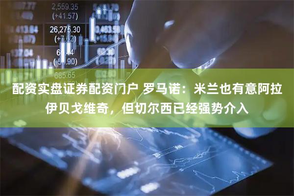 配资实盘证券配资门户 罗马诺：米兰也有意阿拉伊贝戈维奇，但切尔西已经强势介入