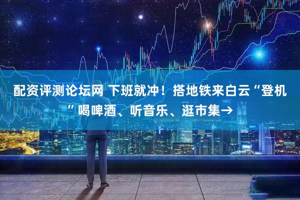 配资评测论坛网 下班就冲!搭地铁来白云“登机”喝啤酒、听音乐、逛市集→