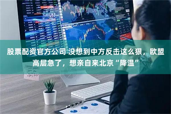 股票配资官方公司 没想到中方反击这么狠，欧盟高层急了，想亲自来北京“降温”