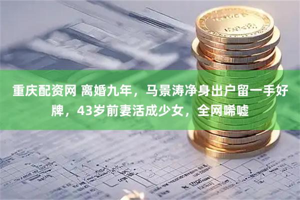 重庆配资网 离婚九年，马景涛净身出户留一手好牌，43岁前妻活成少女，全网唏嘘