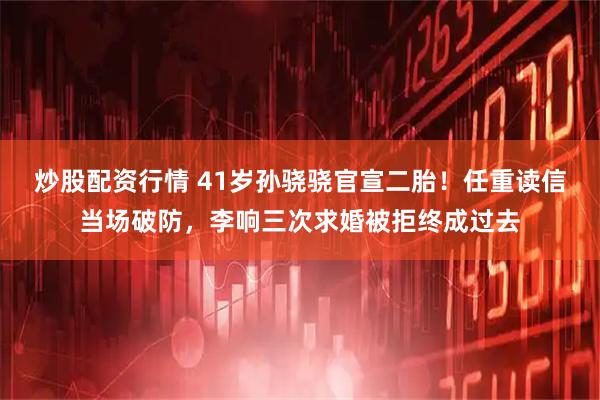 炒股配资行情 41岁孙骁骁官宣二胎！任重读信当场破防，李响三次求婚被拒终成过去