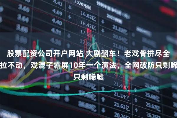 股票配资公司开户网站 大剧翻车！老戏骨拼尽全力拉不动，戏混子霸屏10年一个演法，全网破防只剩唏嘘