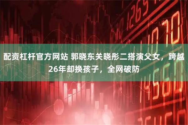 配资杠杆官方网站 郭晓东关晓彤二搭演父女，跨越26年却换孩子，全网破防