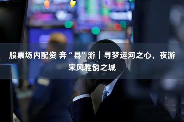 股票场内配资 奔“县”游｜寻梦运河之心，夜游宋风雅韵之城