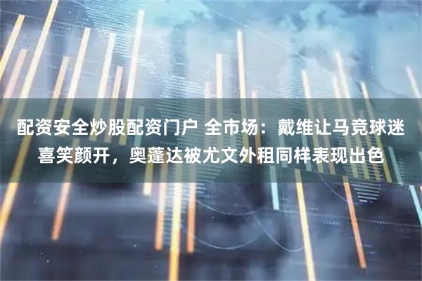配资安全炒股配资门户 全市场：戴维让马竞球迷喜笑颜开，奥蓬达被尤文外租同样表现出色