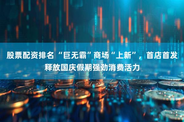 股票配资排名 “巨无霸”商场“上新”，首店首发释放国庆假期强劲消费活力